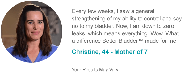 Every few weeks, I saw a general strengthening of my ability to control and say no to my bladder. Now, I am down to zero leaks, which means everything. Wow. What a difference Better Bladder™ made for me. Christine, 44 - Mother of 7 Your Results May Vary.