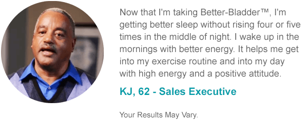 Now that I'm taking Better-Bladder™, I'm getting better sleep without rising four or five times in the middle of night. I wake up in the mornings with better energy. It helps me get into my exercise routine and into my day with high energy and a positive attitude. KJ, 62 - Sales Executive Your Results May Vary.